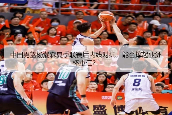 中国男篮杨瀚森夏季联赛后内线对抗，能否撑起亚洲杯重任？